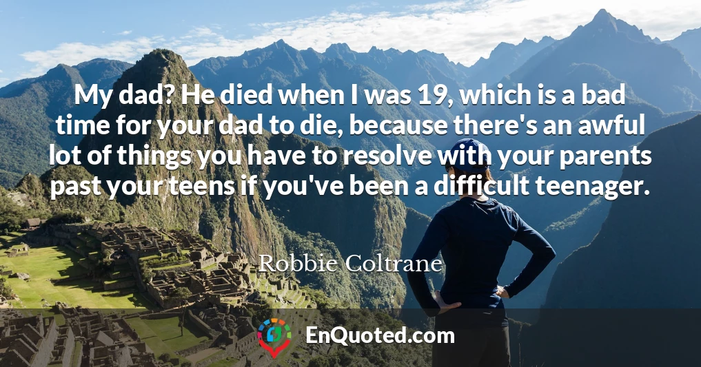My dad? He died when I was 19, which is a bad time for your dad to die, because there's an awful lot of things you have to resolve with your parents past your teens if you've been a difficult teenager.