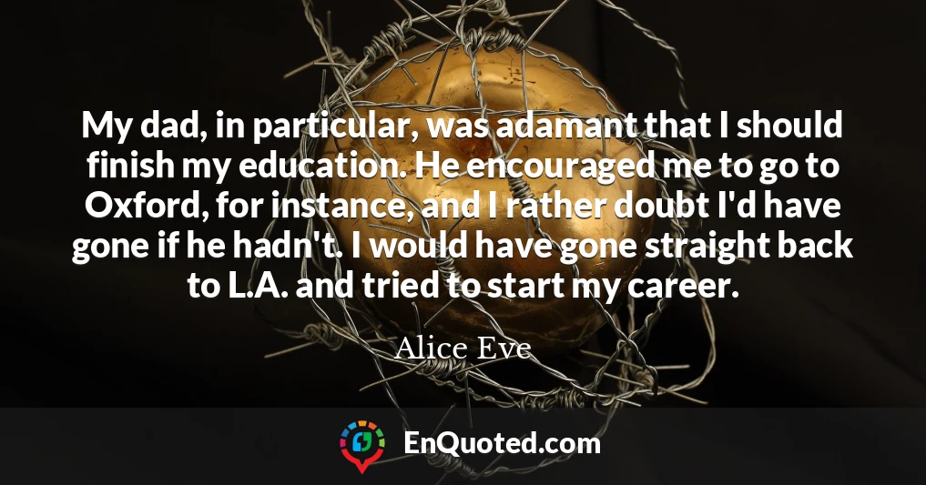 My dad, in particular, was adamant that I should finish my education. He encouraged me to go to Oxford, for instance, and I rather doubt I'd have gone if he hadn't. I would have gone straight back to L.A. and tried to start my career.