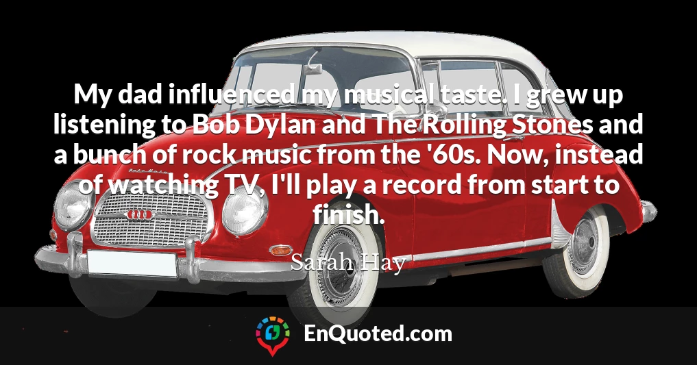 My dad influenced my musical taste. I grew up listening to Bob Dylan and The Rolling Stones and a bunch of rock music from the '60s. Now, instead of watching TV, I'll play a record from start to finish.