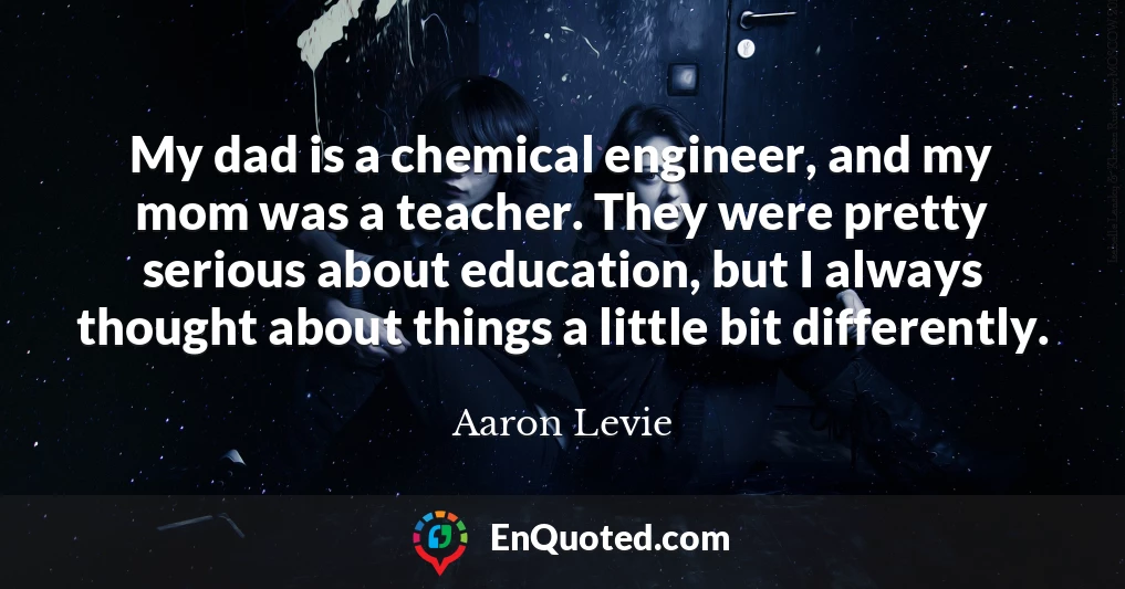 My dad is a chemical engineer, and my mom was a teacher. They were pretty serious about education, but I always thought about things a little bit differently.