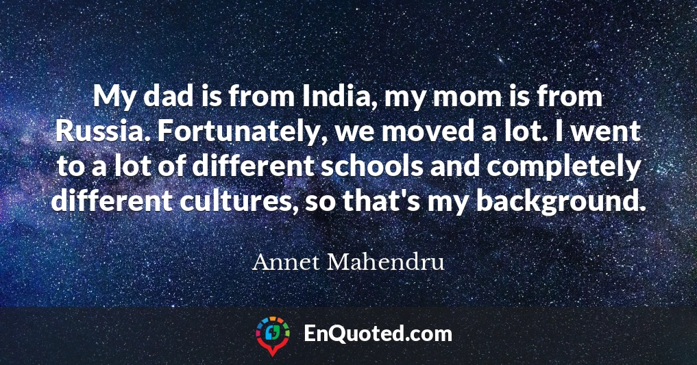 My dad is from India, my mom is from Russia. Fortunately, we moved a lot. I went to a lot of different schools and completely different cultures, so that's my background.