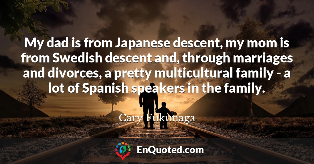 My dad is from Japanese descent, my mom is from Swedish descent and, through marriages and divorces, a pretty multicultural family - a lot of Spanish speakers in the family.