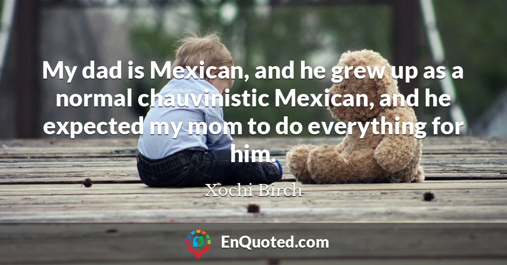 My dad is Mexican, and he grew up as a normal chauvinistic Mexican, and he expected my mom to do everything for him.