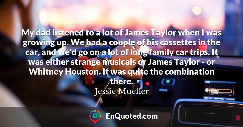 My dad listened to a lot of James Taylor when I was growing up. We had a couple of his cassettes in the car, and we'd go on a lot of long family car trips. It was either strange musicals or James Taylor - or Whitney Houston. It was quite the combination there.