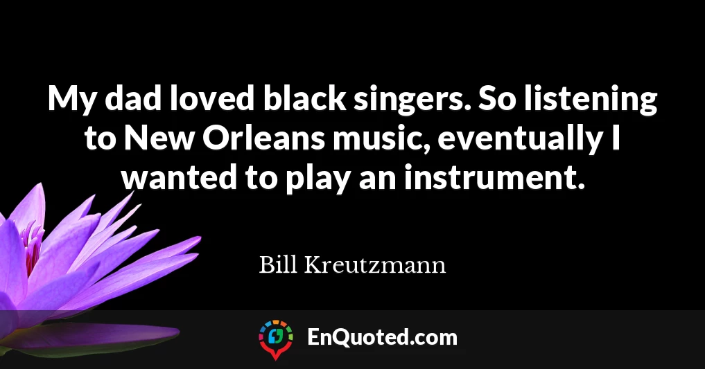 My dad loved black singers. So listening to New Orleans music, eventually I wanted to play an instrument.