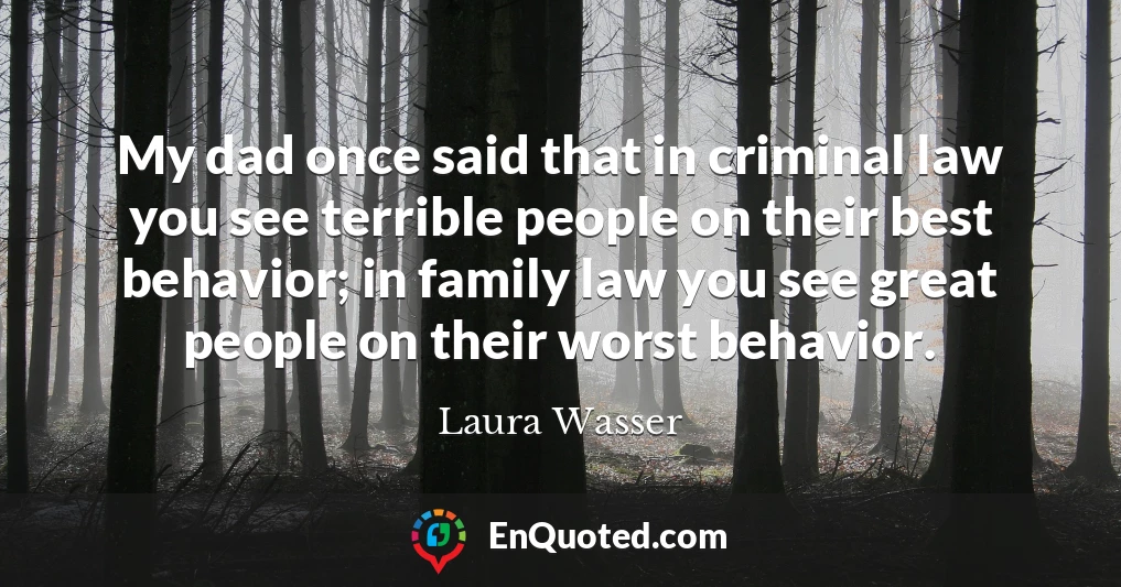My dad once said that in criminal law you see terrible people on their best behavior; in family law you see great people on their worst behavior.