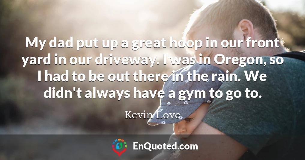 My dad put up a great hoop in our front yard in our driveway. I was in Oregon, so I had to be out there in the rain. We didn't always have a gym to go to.