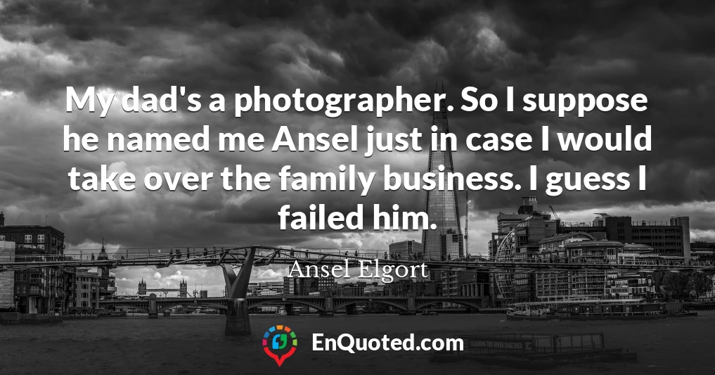 My dad's a photographer. So I suppose he named me Ansel just in case I would take over the family business. I guess I failed him.