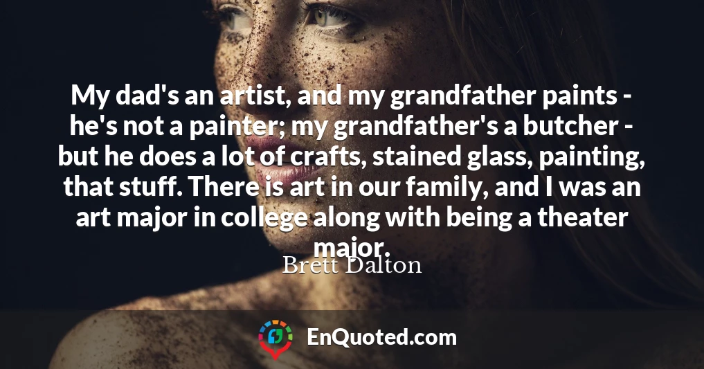 My dad's an artist, and my grandfather paints - he's not a painter; my grandfather's a butcher - but he does a lot of crafts, stained glass, painting, that stuff. There is art in our family, and I was an art major in college along with being a theater major.