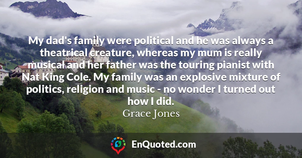 My dad's family were political and he was always a theatrical creature, whereas my mum is really musical and her father was the touring pianist with Nat King Cole. My family was an explosive mixture of politics, religion and music - no wonder I turned out how I did.