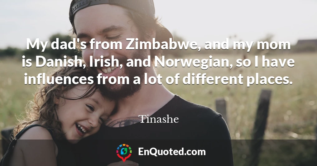 My dad's from Zimbabwe, and my mom is Danish, Irish, and Norwegian, so I have influences from a lot of different places.