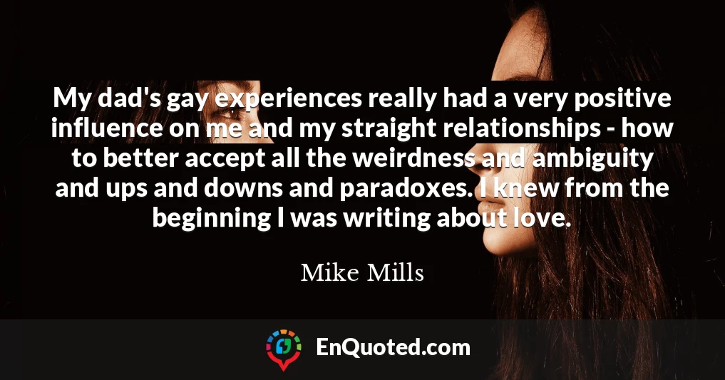 My dad's gay experiences really had a very positive influence on me and my straight relationships - how to better accept all the weirdness and ambiguity and ups and downs and paradoxes. I knew from the beginning I was writing about love.