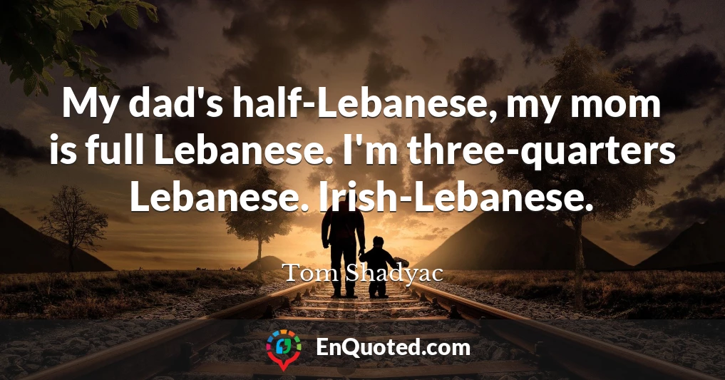 My dad's half-Lebanese, my mom is full Lebanese. I'm three-quarters Lebanese. Irish-Lebanese.