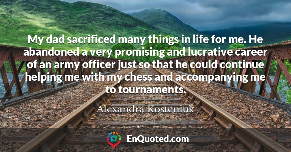 My dad sacrificed many things in life for me. He abandoned a very promising and lucrative career of an army officer just so that he could continue helping me with my chess and accompanying me to tournaments.