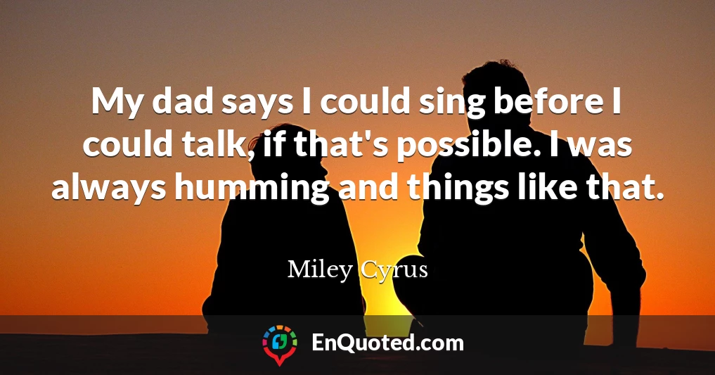 My dad says I could sing before I could talk, if that's possible. I was always humming and things like that.