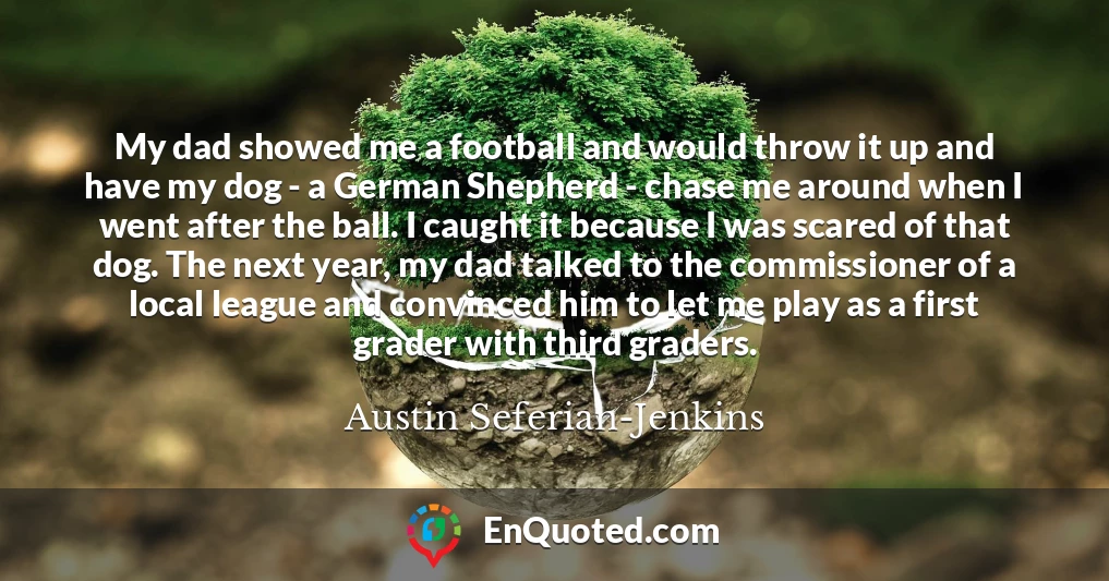 My dad showed me a football and would throw it up and have my dog - a German Shepherd - chase me around when I went after the ball. I caught it because I was scared of that dog. The next year, my dad talked to the commissioner of a local league and convinced him to let me play as a first grader with third graders.