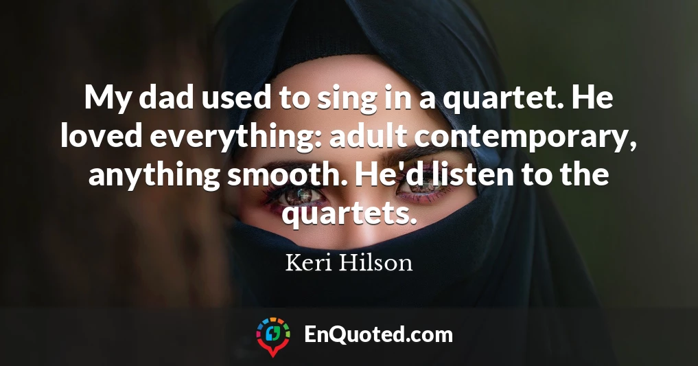 My dad used to sing in a quartet. He loved everything: adult contemporary, anything smooth. He'd listen to the quartets.