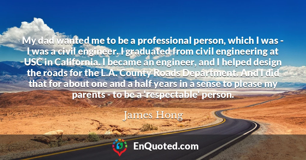 My dad wanted me to be a professional person, which I was - I was a civil engineer. I graduated from civil engineering at USC in California. I became an engineer, and I helped design the roads for the L.A. County Roads Department. And I did that for about one and a half years in a sense to please my parents - to be a 'respectable' person.