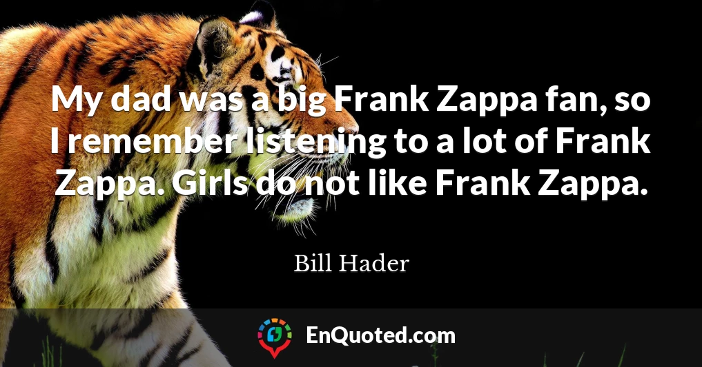 My dad was a big Frank Zappa fan, so I remember listening to a lot of Frank Zappa. Girls do not like Frank Zappa.