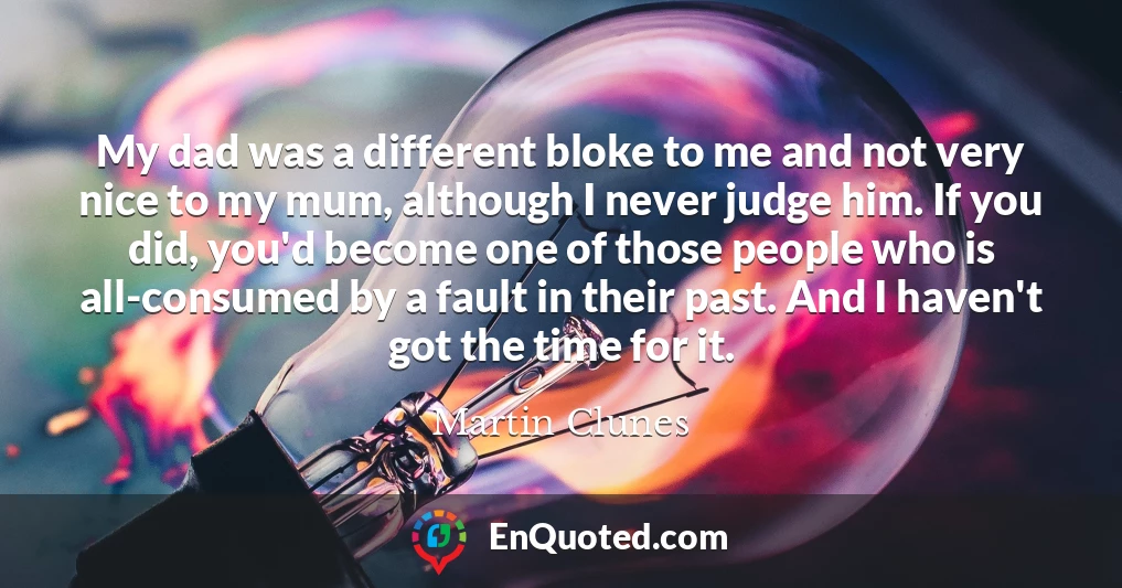 My dad was a different bloke to me and not very nice to my mum, although I never judge him. If you did, you'd become one of those people who is all-consumed by a fault in their past. And I haven't got the time for it.