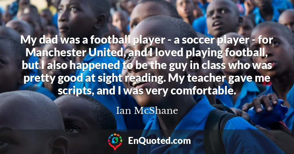 My dad was a football player - a soccer player - for Manchester United, and I loved playing football, but I also happened to be the guy in class who was pretty good at sight reading. My teacher gave me scripts, and I was very comfortable.