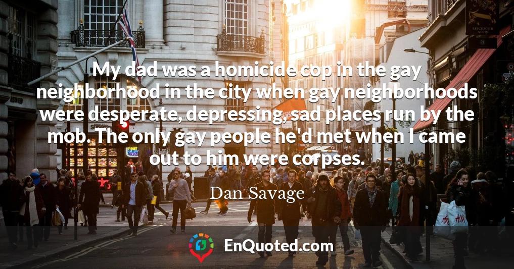 My dad was a homicide cop in the gay neighborhood in the city when gay neighborhoods were desperate, depressing, sad places run by the mob. The only gay people he'd met when I came out to him were corpses.