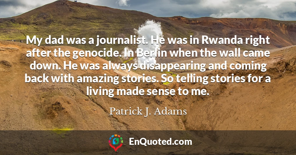 My dad was a journalist. He was in Rwanda right after the genocide. In Berlin when the wall came down. He was always disappearing and coming back with amazing stories. So telling stories for a living made sense to me.