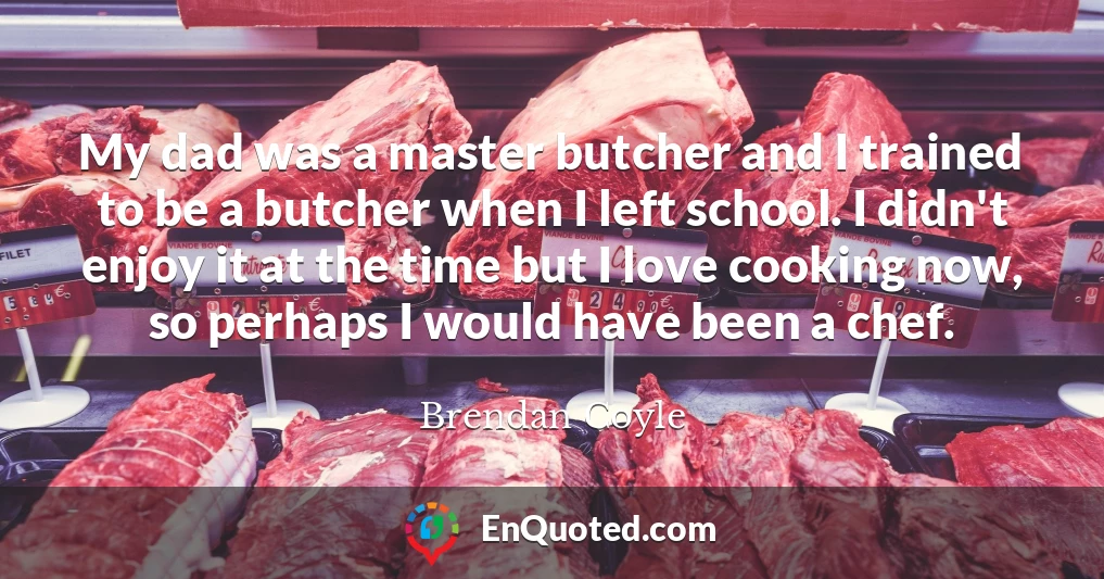 My dad was a master butcher and I trained to be a butcher when I left school. I didn't enjoy it at the time but I love cooking now, so perhaps I would have been a chef.