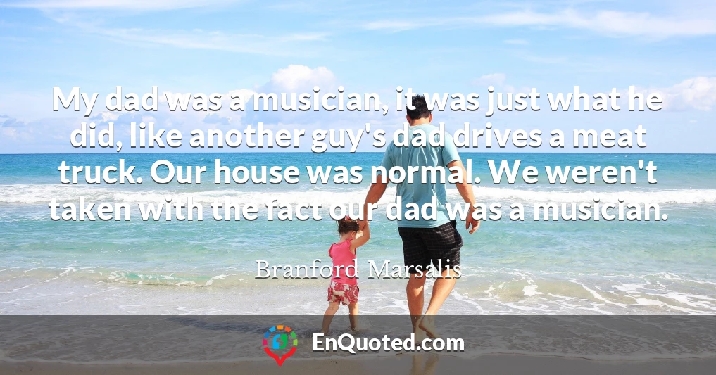 My dad was a musician, it was just what he did, like another guy's dad drives a meat truck. Our house was normal. We weren't taken with the fact our dad was a musician.