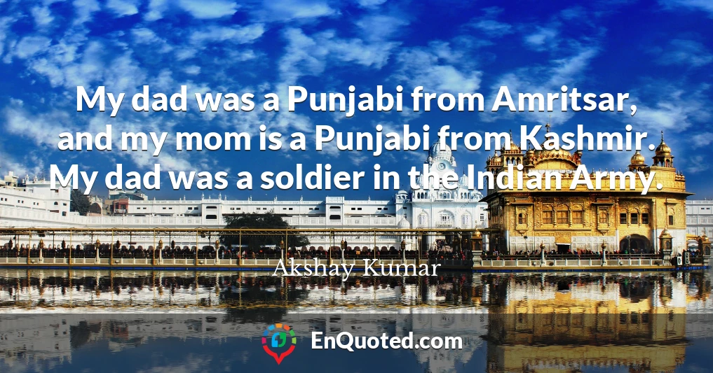 My dad was a Punjabi from Amritsar, and my mom is a Punjabi from Kashmir. My dad was a soldier in the Indian Army.