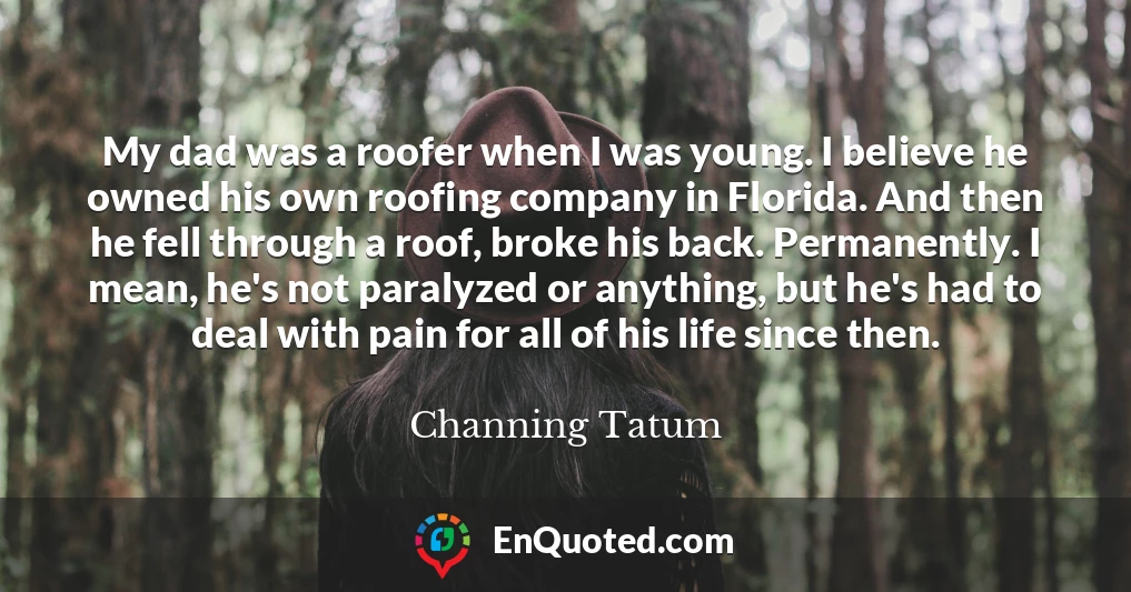 My dad was a roofer when I was young. I believe he owned his own roofing company in Florida. And then he fell through a roof, broke his back. Permanently. I mean, he's not paralyzed or anything, but he's had to deal with pain for all of his life since then.
