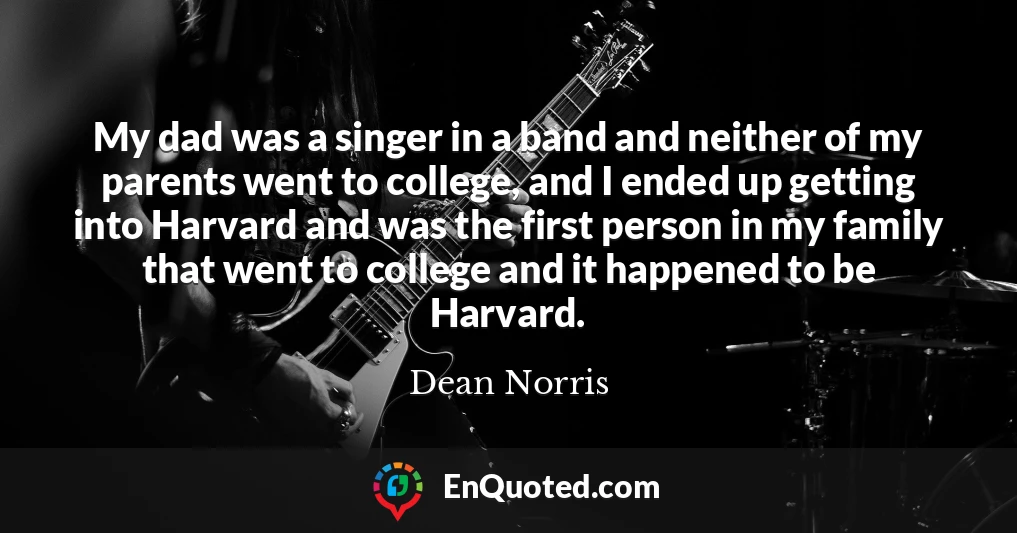 My dad was a singer in a band and neither of my parents went to college, and I ended up getting into Harvard and was the first person in my family that went to college and it happened to be Harvard.