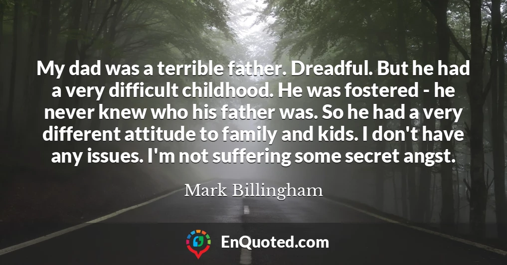 My dad was a terrible father. Dreadful. But he had a very difficult childhood. He was fostered - he never knew who his father was. So he had a very different attitude to family and kids. I don't have any issues. I'm not suffering some secret angst.