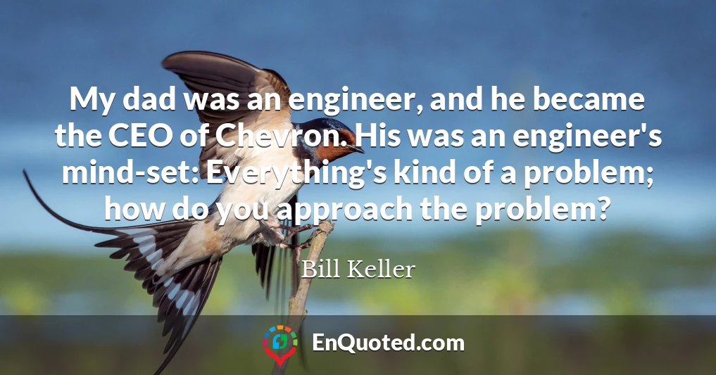 My dad was an engineer, and he became the CEO of Chevron. His was an engineer's mind-set: Everything's kind of a problem; how do you approach the problem?