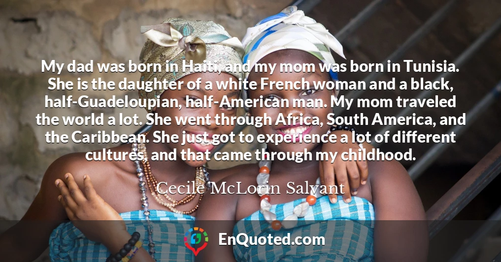 My dad was born in Haiti, and my mom was born in Tunisia. She is the daughter of a white French woman and a black, half-Guadeloupian, half-American man. My mom traveled the world a lot. She went through Africa, South America, and the Caribbean. She just got to experience a lot of different cultures, and that came through my childhood.