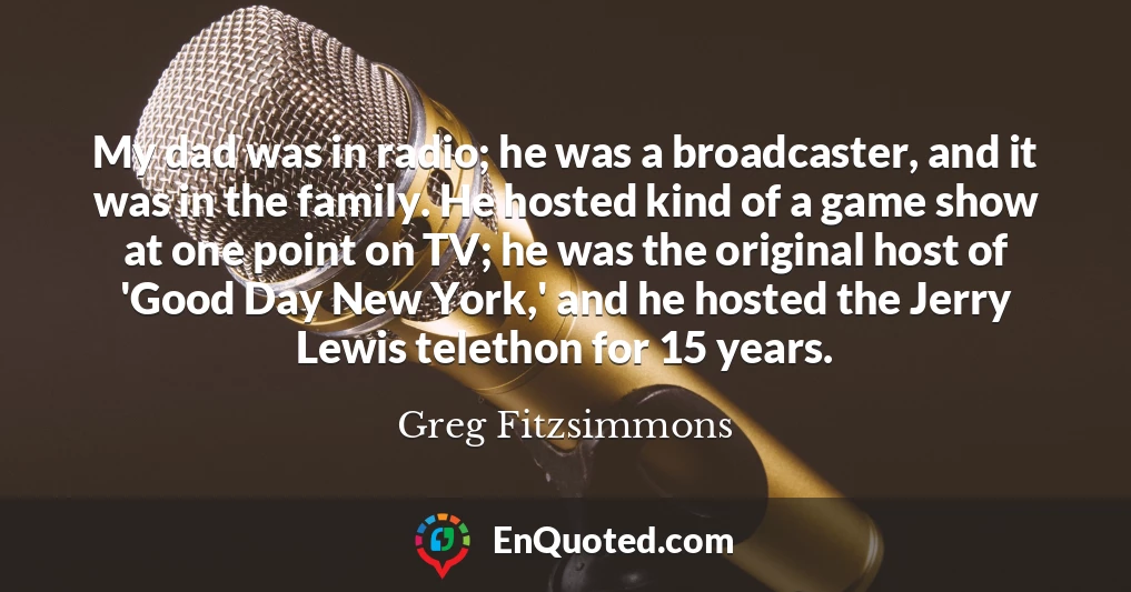 My dad was in radio; he was a broadcaster, and it was in the family. He hosted kind of a game show at one point on TV; he was the original host of 'Good Day New York,' and he hosted the Jerry Lewis telethon for 15 years.
