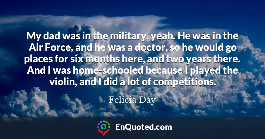 My dad was in the military, yeah. He was in the Air Force, and he was a doctor, so he would go places for six months here, and two years there. And I was home-schooled because I played the violin, and I did a lot of competitions.