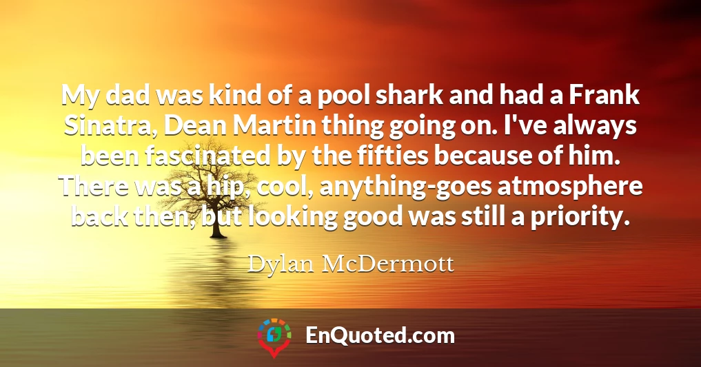 My dad was kind of a pool shark and had a Frank Sinatra, Dean Martin thing going on. I've always been fascinated by the fifties because of him. There was a hip, cool, anything-goes atmosphere back then, but looking good was still a priority.