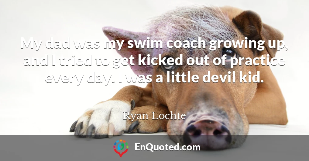 My dad was my swim coach growing up, and I tried to get kicked out of practice every day. I was a little devil kid.