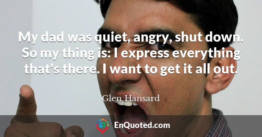 My dad was quiet, angry, shut down. So my thing is: I express everything that's there. I want to get it all out.
