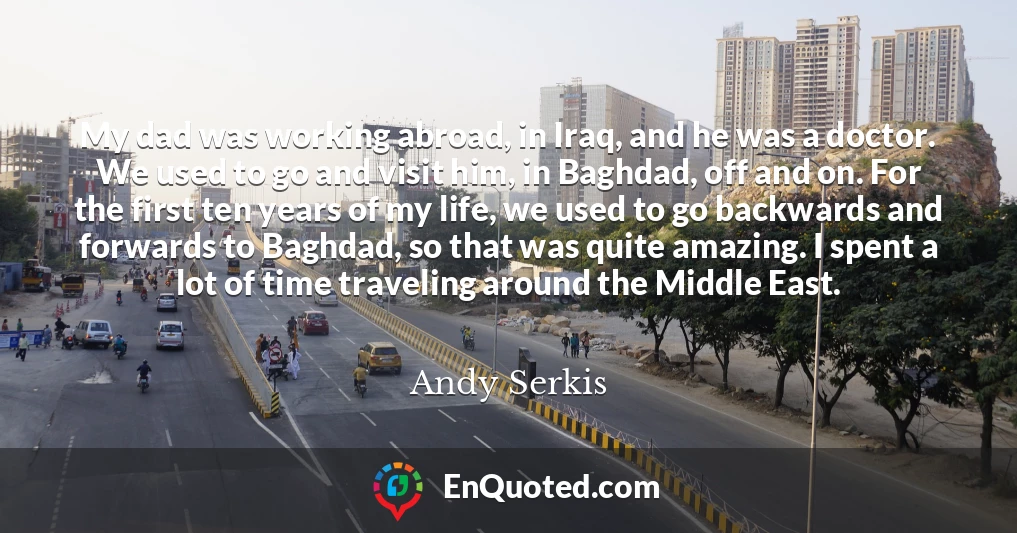My dad was working abroad, in Iraq, and he was a doctor. We used to go and visit him, in Baghdad, off and on. For the first ten years of my life, we used to go backwards and forwards to Baghdad, so that was quite amazing. I spent a lot of time traveling around the Middle East.