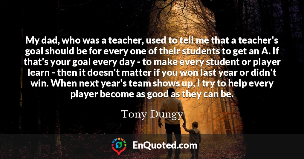 My dad, who was a teacher, used to tell me that a teacher's goal should be for every one of their students to get an A. If that's your goal every day - to make every student or player learn - then it doesn't matter if you won last year or didn't win. When next year's team shows up, I try to help every player become as good as they can be.