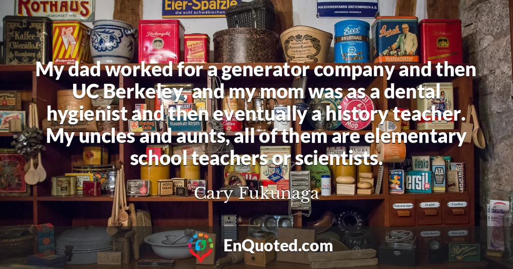 My dad worked for a generator company and then UC Berkeley, and my mom was as a dental hygienist and then eventually a history teacher. My uncles and aunts, all of them are elementary school teachers or scientists.