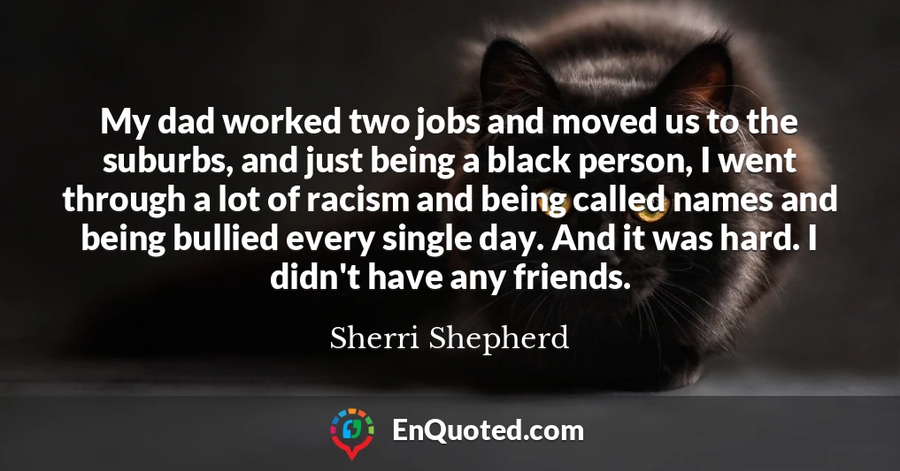 My dad worked two jobs and moved us to the suburbs, and just being a black person, I went through a lot of racism and being called names and being bullied every single day. And it was hard. I didn't have any friends.