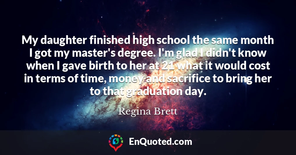 My daughter finished high school the same month I got my master's degree. I'm glad I didn't know when I gave birth to her at 21 what it would cost in terms of time, money and sacrifice to bring her to that graduation day.