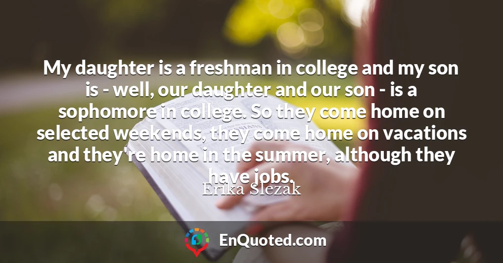 My daughter is a freshman in college and my son is - well, our daughter and our son - is a sophomore in college. So they come home on selected weekends, they come home on vacations and they're home in the summer, although they have jobs.