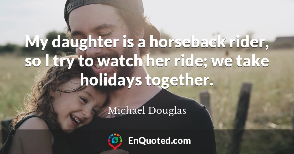 My daughter is a horseback rider, so I try to watch her ride; we take holidays together.