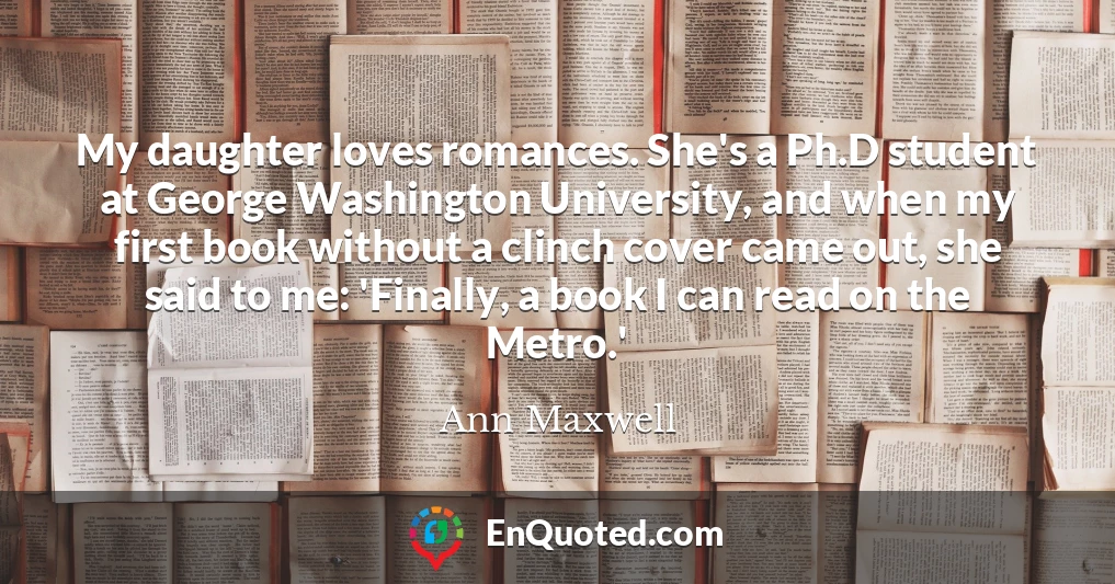 My daughter loves romances. She's a Ph.D student at George Washington University, and when my first book without a clinch cover came out, she said to me: 'Finally, a book I can read on the Metro.'