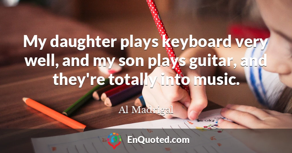 My daughter plays keyboard very well, and my son plays guitar, and they're totally into music.