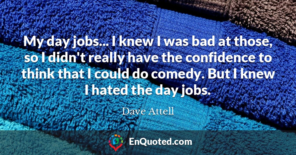 My day jobs... I knew I was bad at those, so I didn't really have the confidence to think that I could do comedy. But I knew I hated the day jobs.